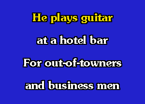 He plays guitar

at a hotel bar
For out-of-towners

and business men