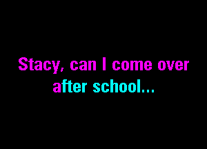 Stacy, can I come over

after school...
