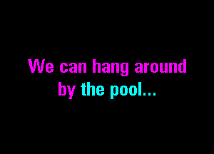 We can hang around

by the pool...