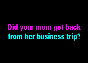 Did your mom get back

from her business trip?
