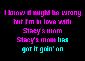 I know it might be wrong
but I'm in love with
Stacy's mom
Stacy's mom has
got it goin' on