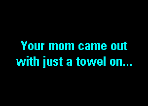 Your mom came out

with just a towel on...