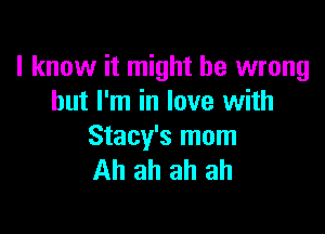 I know it might be wrong
but I'm in love with

Stacy's mom
Ah ah ah ah