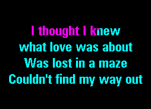 I thought I knew
what love was about
Was lost in a maze
Couldn't find my way out