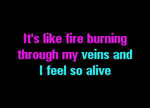It's like fire burning

through my veins and
I feel so alive