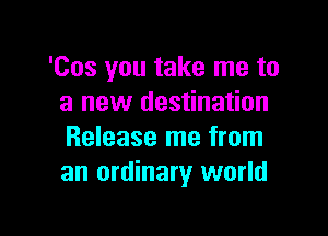 'Cos you take me to
a new destination

Release me from
an ordinary world