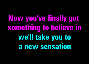 Now you've finally got
something to believe in

we'll take you to
a new sensation