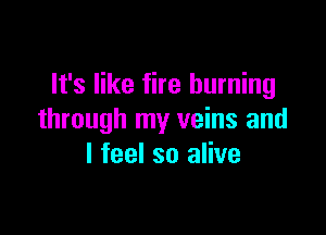 It's like fire burning

through my veins and
I feel so alive