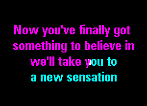 Now you've finally got
something to believe in

we'll take you to
a new sensation