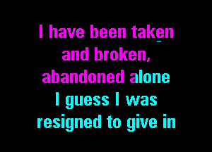 l have been takgn
and broken,

abandoned alone
I guess I was
resigned to give in
