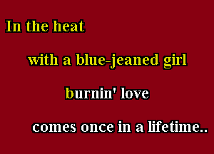 In the heat

with a blue-jeaned girl

burnin' love

comes once in a lifetime..