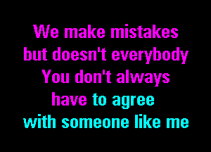 We make mistakes
but doesn't everybody
You don't always
have to agree
with someone like me