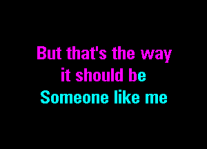 But that's the way

it should be
Someone like me