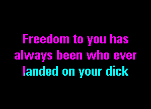 Freedom to you has

always been who ever
landed on your dick