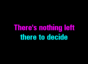 There's nothing left

there to decide