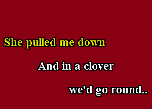 She pulled me down

And in a clover

we'd go round..