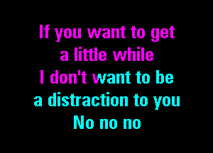 If you want to get
a little while

I don't want to be
a distraction to you
No no no