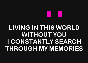 LIVING IN THIS WORLD
WITHOUT YOU
I CONSTANTLY SEARCH
THROUGH MY MEMORIES