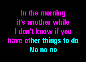 In the morning
it's another while

I don't know if you
have other things to do
No no no