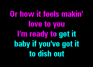 Or how it feels makin'
love to you

I'm ready to get it
baby if you've got it
to dish out