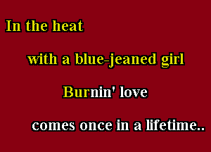 In the heat

with a blue-jeaned girl

Burnin' love

comes once in a lifetime..