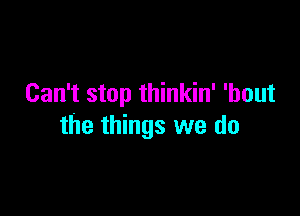 Can't stop thinkin' 'bout

the things we do