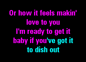 Or how it feels makin'
love to you

I'm ready to get it
baby if you've got it
to dish out