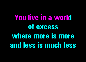 You live in a world
of excess

where more is more
and less is much less