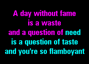 A day without fame
is a waste
and a question of need
is a question of taste
and you're so flamboyant