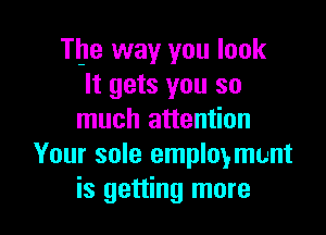 The way you look
It gets you so

much attention
Your sole employment
is getting more