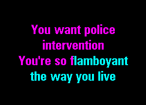 You want police
intervention

You're so flamboyant
the way you live