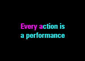 Every action is

a performance