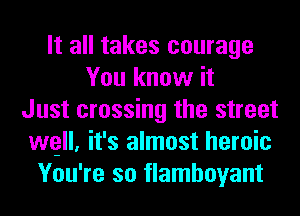 It all takes courage
You know it
Just crossing the street
wgll, it's almost heroic
You're so flamboyant