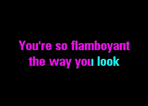 You're so flamboyant

the way you look
