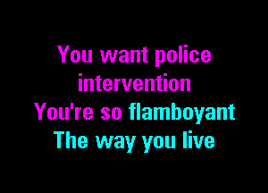 You want police
intervention

You're so flamboyant
The way you live