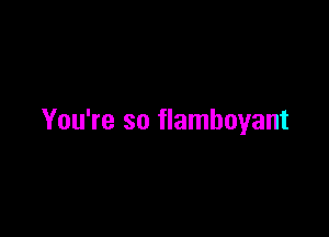 You're so flamboyant
