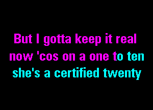 But I gotta keep it real

now 'cos on a one to ten
she's a certified twenty