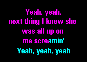 Yeah, yeah.
next thing I knew she

was all up on
me screamin'

Yeah,yeah,yeah