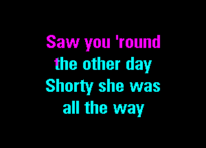 Saw you 'round
the other day

Shorty she was
all the way