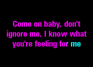 Come on baby, don't

ignore me, I knuw what
you're feeling for me