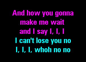 And how you gonna
make me wait

and I say I, l, l
I can't lose you no
I. l. l, whoh no no