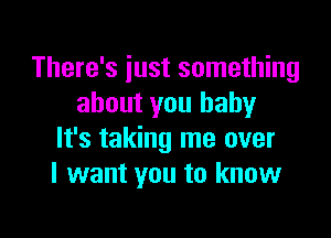 There's just something
about you baby

It's taking me over
I want you to know