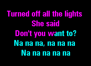 Turned off all the lights
She said

Don't you want to?
Na na na. na na na
Na na na na na