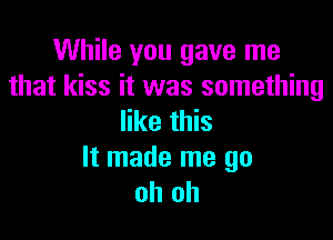 While you gave me
that kiss it was something

like this
It made me go
oh oh