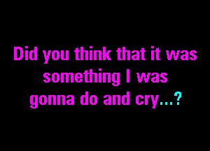 Did you think that it was

something I was
gonna do and cry...?