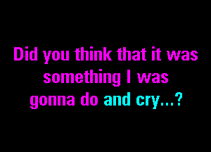 Did you think that it was

something I was
gonna do and cry...?