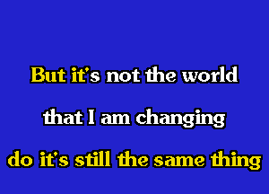 But it's not the world
that I am changing

do it's still the same thing