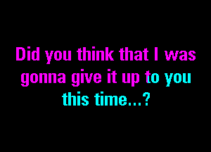 Did you think that I was

gonna give it up to you
this time...?