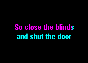 So close the blinds

and shut the door