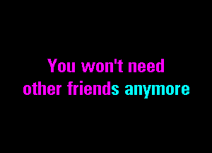 You won't need

other friends anymore